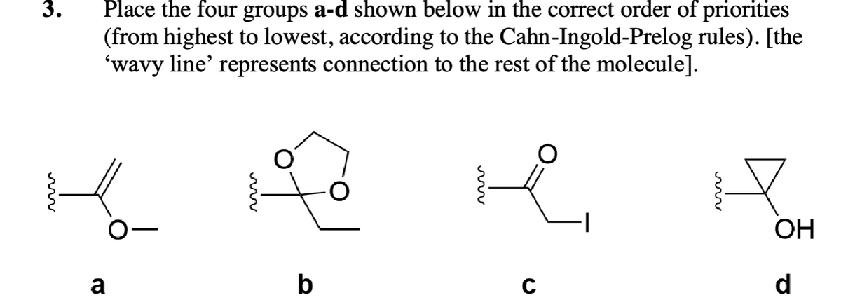 3.
Place the four groups a-d shown below in the correct order of priorities
(from highest to lowest, according to the Cahn-Ingold-Prelog rules). [the
'wavy line' represents connection to the rest of the molecule].
a
b
C
H
OH
d