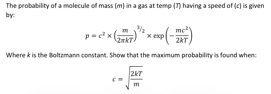 The probability of a molecule of mass (m) in a gas at temp (7) having a speed of (c) is given
by:
p = c² x
3/2
P(-2160
Where k is the Boltzmann constant. Show that the maximum probability is found when:
m
(27KT)
2лkТ
C =
2kT
m
mc²
2kT
x exp