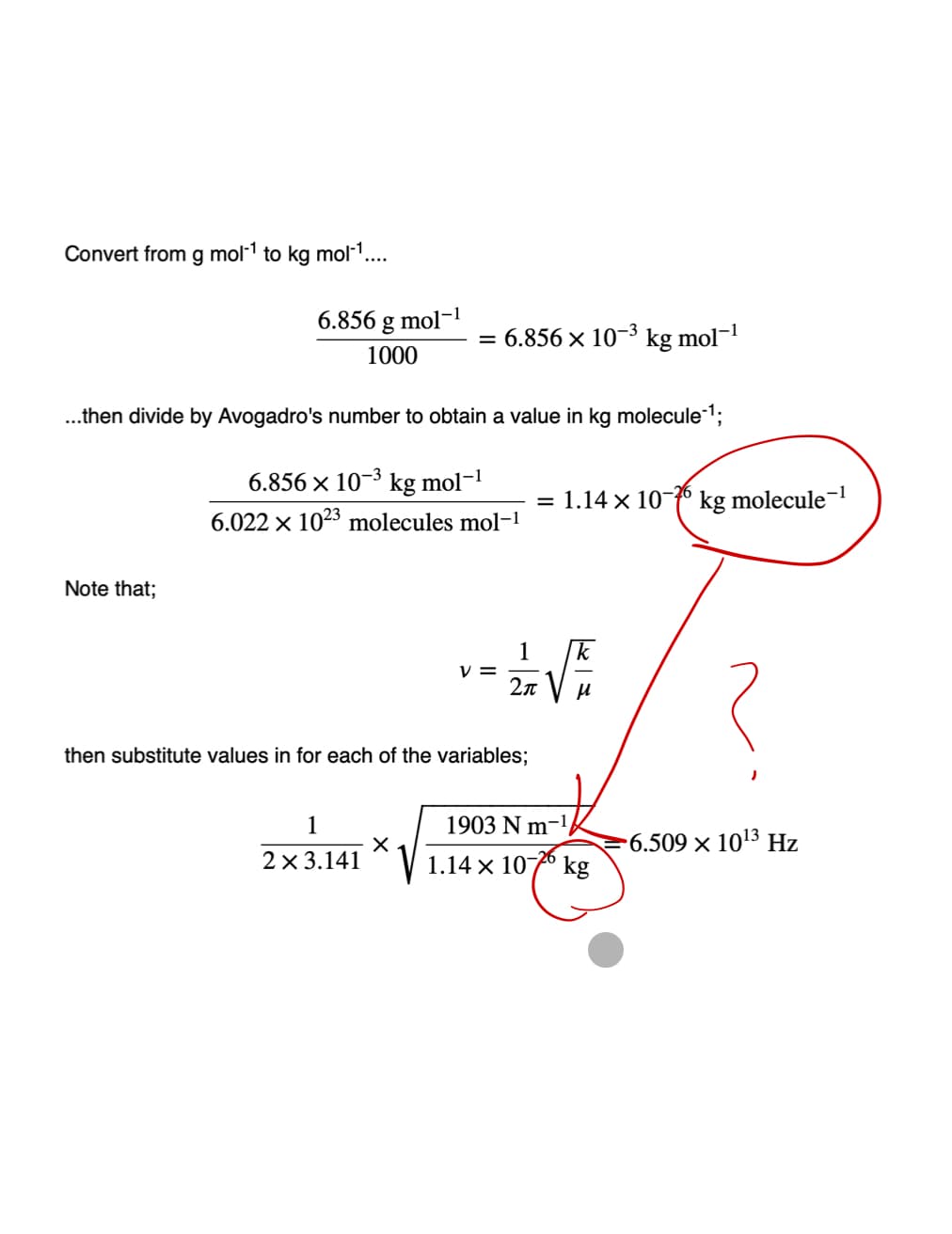 Convert from g mol-¹ to kg mol-¹....
6.856 g mol-¹
1000
Note that;
...then divide by Avogadro's number to obtain a value in kg molecule ¹;
6.856 × 10-³ kg mol-1
6.022 x 1023 molecules mol-1
6.856 × 10-3
1
2 x 3.141
then substitute values in for each of the variables;
X
V
1 = 2/1/2 √ / / 20
2π
kg mol-1
= 1.14 x 10-6 kg molecule-¹
1903 N m-¹
1.14 x 10-726 kg
-6.509 × 10¹3 Hz