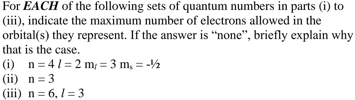 For EACH of the following sets of quantum numbers in parts (i) to
(iii), indicate the maximum number of electrons allowed in the
orbital(s) they represent. If the answer is "none", briefly explain why
that is the case.
(i) n =41= 2 m/ = 3 m, = -½
(ii) n = 3
(iii) n = 6, 13