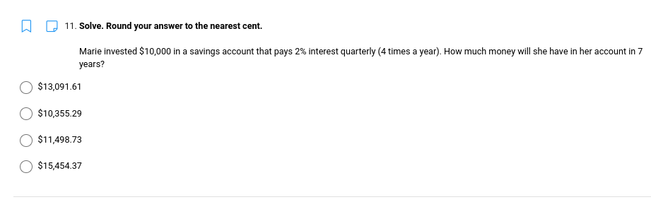 11. Solve. Round your answer to the nearest cent.
Marie invested $10,000 in a savings account that pays 2% interest quarterly (4 times a year). How much money will she have in her account in 7
years?
$13,091.61
$10,355.29
$11,498.73
$15,454.37
