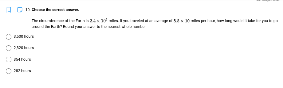 Changes saveu
10. Choose the correct answer.
The circumference of the Earth is 2.4 x 1“ miles. If you traveled at an average of 8.5 × 10 miles per hour, how long would it take for you to go
around the Earth? Round your answer to the nearest whole number.
3,500 hours
2,820 hours
354 hours
282 hours
