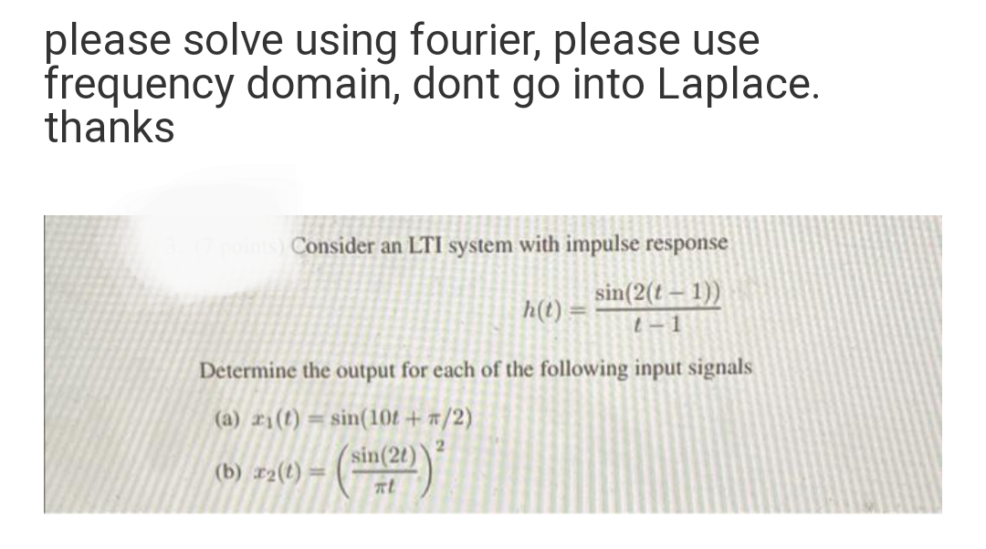 please solve using fourier, please use
frequency domain, dont go into Laplace.
thanks
Consider an LTI system with impulse response
sin(2(t– 1))
h(t) :
t-1
Determine the output for each of the following input signals
(a) ri(t) = sin(10t+ #/2)
sin(2t)
%3D
(b) r2(t) :
