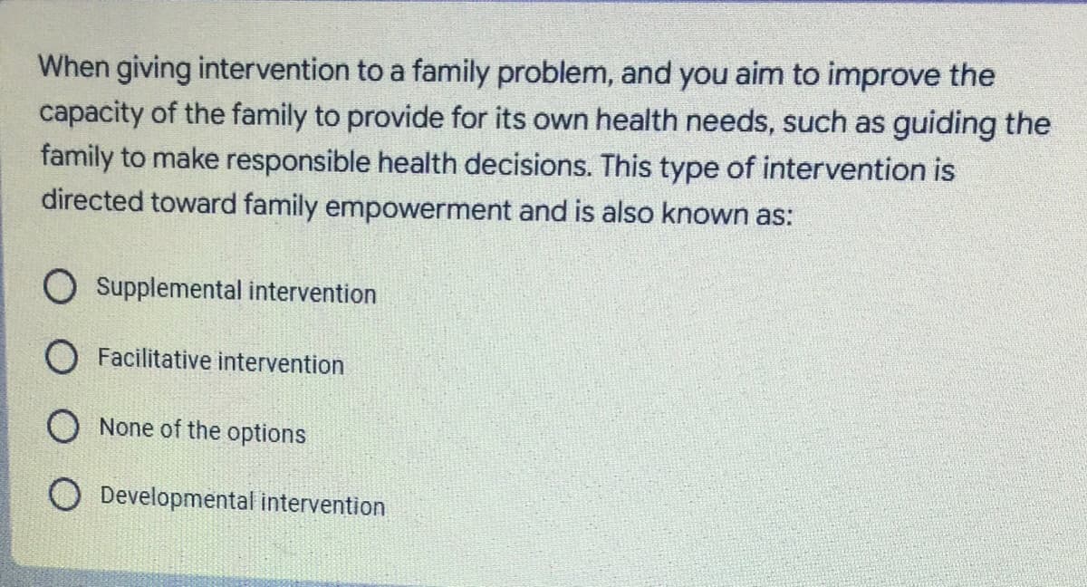 When giving intervention to a family problem, and you aim to improve the
capacity of the family to provide for its own health needs, such as guiding the
family to make responsible health decisions. This type of intervention is
directed toward family empowerment and is also known as:
O supplemental intervention
O Facilitative intervention
O None of the options
O Developmental intervention
