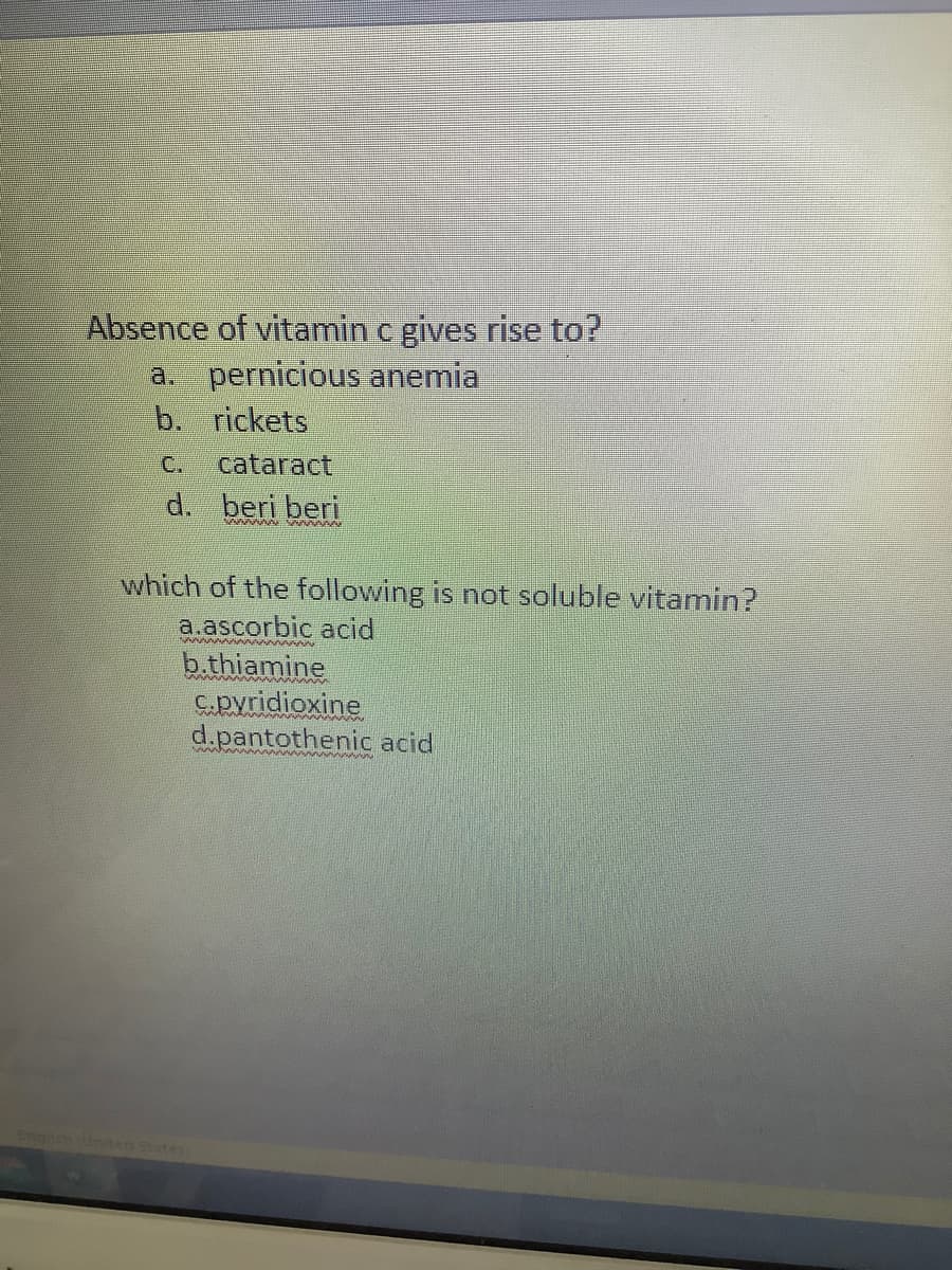 Absence of vitamin c gives rise to?
a. pernicious anemia
b. rickets
C.
cataract
d. beri beri
which of the following is not soluble vitamin?
a.ascorbic acid
b.thiamine
C.pyridioxine
d.pantothenic acid
Enah lnted States
