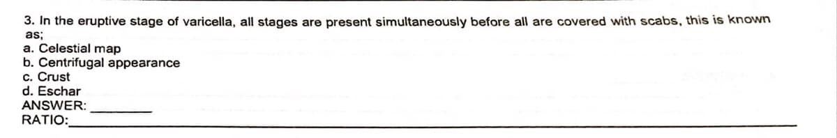 3. In the eruptive stage of varicella, all stages are present simultaneously before all are covered with scabs, this is known
as;
a. Celestial map
b. Centrifugal appearance
c. Crust
d. Eschar
ANSWER:
RATIO: