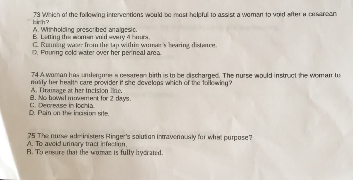73 Which of the following interventions would be most helpful to assist a woman to void after a cesarean
birth?
A. Withholding prescribed analgesic.
B. Letting the woman void every 4 hours.
C. Running water from the tap within woman's hearing distance.
D. Pouring cold water over her perineal area.
74 A woman has undergone a cesarean birth is to be discharged. The nurse would instruct the woman to
notify her health care provider if she develops which of the following?
A. Drainage at her incision line.
B. No bowel movement for 2 days.
C. Decrease in lochia.
D. Pain on the incision site.
75 The nurse dministers Ringer's solution intravenously for what purpose?
A. To avoid urinary tract infection.
B. To ensure that the woman is fully hydrated.