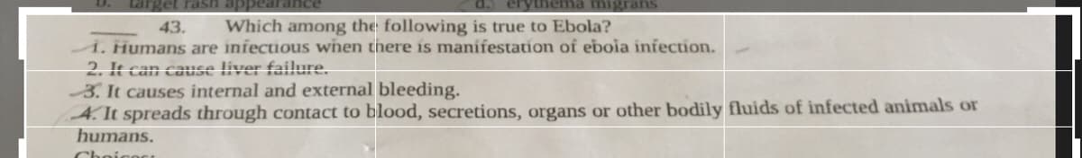 erythema migrans
43.
Which among the following is true to Ebola?
i. Humans are infectious when there is manifestation of eboia infection.
2. It can cause liver failure.
3. It causes internal and external bleeding.
4. It spreads through contact to blood, secretions, organs or other bodily fluids of infected animals or
humans.
Choicost