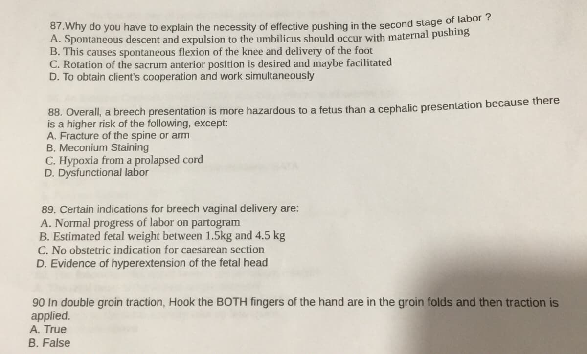 87. Why do you have to explain the necessity of effective pushing in the second stage of labor ?
A. Spontaneous descent and expulsion to the umbilicus should occur with maternal pushing
B. This causes spontaneous flexion of the knee and delivery of the foot
C. Rotation of the sacrum anterior position is desired and maybe facilitated
D. To obtain client's cooperation and work simultaneously
88. Overall, a breech presentation is more hazardous to a fetus than a cephalic presentation because there
is a higher risk of the following, except:
A. Fracture of the spine or arm
B. Meconium Staining
C. Hypoxia from a prolapsed cord
D. Dysfunctional labor
89. Certain indications for breech vaginal delivery are:
A. Normal progress of labor on partogram
B. Estimated fetal weight between 1.5kg and 4.5 kg
C. No obstetric indication for caesarean section
D. Evidence of hyperextension of the fetal head
90 In double groin traction, Hook the BOTH fingers of the hand are in the groin folds and then traction is
applied.
A. True
B. False