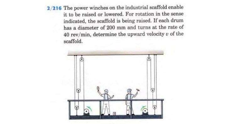 2/216 The power winches on the industrial scaffold enable
it to be raised or lowered. For rotation in the sense
indicated, the scaffold is being raised. If each drum
has a diameter of 200 mm and turns at the rate of
40 rev/min, determine the upward velocity v of the
scaffold.
©
C
O
O