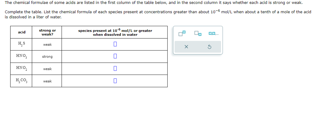 The chemical formulae of some acids are listed in the first column of the table below, and in the second column it says whether each acid is strong or weak.
Complete the table. List the chemical formula of each species present at concentrations greater than about 10-6 mol/L when about a tenth of a mole of the acid
is dissolved in a liter of water.
acid
strong or
weak?
species present at 106 mol/L or greater
when dissolved in water
H₂S
weak
☐
weak
☐
weak
☐
HNO,
ΗΝΟ,
ECO.
strong
0.0....