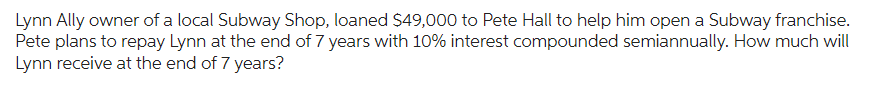 Lynn Ally owner of a local Subway Shop, loaned $49,000 to Pete Hall to help him open a Subway franchise.
Pete plans to repay Lynn at the end of 7 years with 10% interest compounded semiannually. How much will
Lynn receive at the end of 7 years?