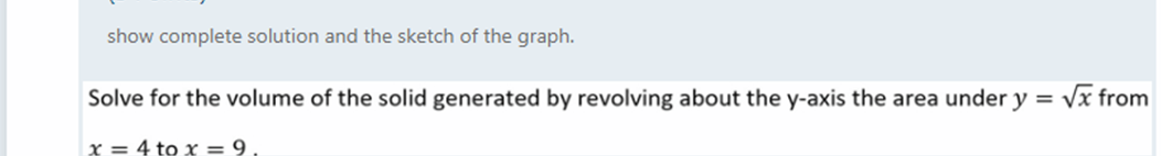 show complete solution and the sketch of the graph.
Solve for the volume of the solid generated by revolving about the y-axis the area under y = vx from
x = 4 to x = 9.
