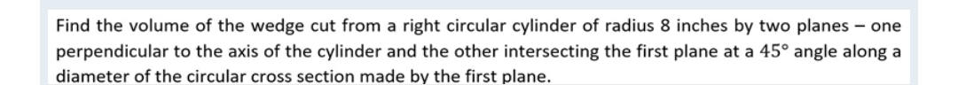 Find the volume of the wedge cut from a right circular cylinder of radius 8 inches by two planes – one
perpendicular to the axis of the cylinder and the other intersecting the first plane at a 45° angle along a
diameter of the circular cross section made by the first plane.
