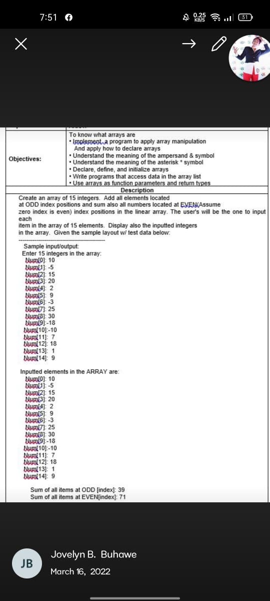 7:51 A
0.25
KB/S
令.
31
To know what arrays are
• Umplementa program to apply array manipulation
And apply how to declare arrays
• Understand the meaning of the ampersand & symbol
Objectives:
• Understand the meaning of the asterisk * symbol
• Declare, define, and initialize arrays
• Write programs that access data in the array list
•Use arrays as function parameters and return types
Description
Create an array of 15 integers. Add all elements located
at ODD index positions and sum also all numbers located at EVENAssume
zero index is even) index positions in the linear array. The user's will be the one to input
each
item in the array of 15 elements. Display also the inputted integers
in the array. Given the sample layout w/ test data below:
Sample input/output:
Enter 15 integers in the array:
NumO): 10
Numl1): -5
Numl2): 15
Num3): 20
Nurol4): 2
Nums): 9
Num6): -3
Num7): 25
Num8): 30
bum19)-18
Num(10]:-10
Num(11): 7
Numi12): 18
Num(13]: 1
Num( 14]: 9
Inputted elements in the ARRAY are:
Dumlo): 10
Numj -5
Numl2): 15
Num(3): 20
Numl4): 2
Num(5): 9
Numi6j: -3
Num7]: 25
Numt8): 30
Numi9j-18
Numl 10):-10
Num(11]: 7
Nual 12]: 18
Num(13]: 1
Duml 14]: 9
Sum of all items at ODD (index): 39
Sum of all items at EVENțindex): 71
Jovelyn B. Buhawe
JB
March 16, 2022
