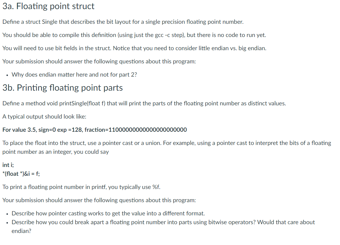 3a. Floating point struct
Define a struct Single that describes the bit layout for a single precision floating point number.
You should be able to compile this definition (using just the gcc -c step), but there is no code to run yet.
You will need to use bit fields in the struct. Notice that you need to consider little endian vs. big endian.
Your submission should answer the following questions about this program:
• Why does endian matter here and not for part 2?
3b. Printing floating point parts
Define a method void printSingle(float f) that will print the parts of the floating point number as distinct values.
A typical output should look like:
For value 3.5, sign=0 exp =128, fraction=11000000000000000000000
To place the float into the struct, use a pointer cast or a union. For example, using a pointer cast to interpret the bits of a floating
point number as an integer, you could say
int i;
*(float *)&i = f;
To print a floating point number in printf, you typically use %f.
Your submission should answer the following questions about this program:
• Describe how pointer casting works to get the value into a different format.
• Describe how you could break apart a floating point number into parts using bitwise operators? Would that care about
endian?
