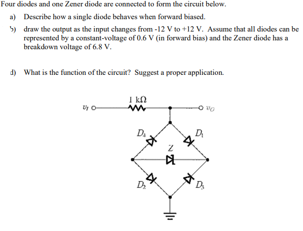 Four diodes and one Zener diode are connected to form the circuit below.
a) Describe how a single diode behaves when forward biased.
5) draw the output as the input changes from -12 V to +12 V. Assume that all diodes can be
represented by a constant-voltage of 0.6 V (in forward bias) and the Zener diode has a
breakdown voltage of 6.8 V.
d) What is the function of the circuit? Suggest a proper application.
I kN
Da
Dr
