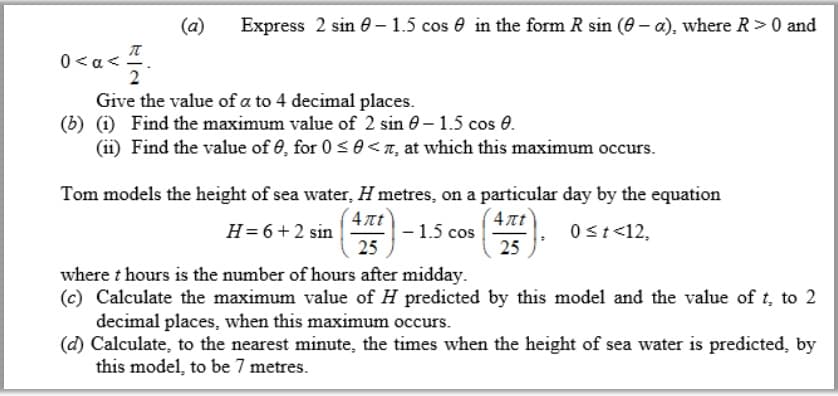 (a)
Express 2 sin e - 1.5 cos e in the form R sin (0 – a), where R>0 and
0<a<.
Give the value of a to 4 decimal places.
(b) (i) Find the maximum value of 2 sin 0 – 1.5 cos 0.
(ii) Find the value of 0, for 0 <0< n, at which this maximum occurs.
Tom models the height of sea water, H metres, on a particular day by the equation
4nt
4nt
H= 6+2 sin
- 1.5 cos
25
0st<12,
25
where t hours is the number of hours after midday.
(c) Calculate the maximum value of H predicted by this model and the value of t, to 2
decimal places, when this maximum occurs.
(d) Calculate, to the nearest minute, the times when the height of sea water is predicted, by
this model, to be 7 metres.
