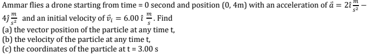 Ammar flies a drone starting from time = 0 second and position (0, 4m) with an acceleration of ā = 2î"
s2
4) and an initial velocity of v¡ = 6.00 i " . Find
|(a) the vector position of the particle at any time t,
|(b) the velocity of the particle at any time t,
|(c) the coordinates of the particle at t = 3.00 s
