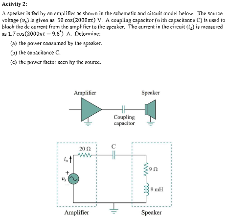 Activity 2:
A speaker is fed by an amplifier as shown in the schematic and circuit model below. The source
voltage (v,) is given as 50 cos(2000TT) V. A coupling capacitor (with capacitance C) is used to
block the de current from the amplifier to the speaker. Thc current in the circuit (i,) is measured
as 1.7 cos(2000nt – 9.6) A. Determine:
(a) the power consumed by the speaker.
(b) the capacitance C.
(c) the power factor scen by the source.
Amplifier
Speaker
Coupling
саpаcitor
20 2
+.
8 mH
Amplifier
Speaker
