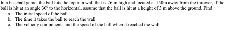 In a baseball game, the ball hits the top of a wall
ball is hit at an angle 30° to the horizontal, assum
a. The initial speed of the ball
b. The time it takes the ball to reach the wall
