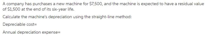 A company has purchases a new machine for $7,500, and the machine is expected to have a residual value
of $1,500 at the end of its six-year life.
Calculate the machine's depreciation using the straight-line method:
Depreciable cost=
Annual depreciation expense=
