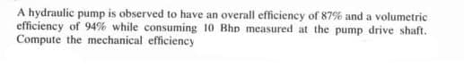 A hydraulic pump is observed to have an overall efficiency of 87% and a volumetric
efficiency of 94% while consuming 10 Bhp measured at the pump drive shaft.
Compute the mechanical efficiency
