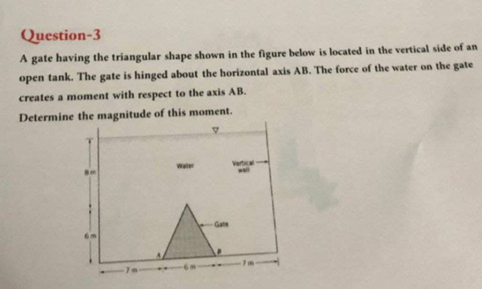 Question-3
A gate having the triangular shape shown in the figure below is located in the vertical side of an
open tank. The gate is hinged about the horizontal axis AB. The force of the water on the gate
creates a moment with respect to the axis AB.
Determine the magnitude of this moment.
Vertical
wll
Water
Gate
-6m
