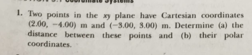 1. Two points in the xy plane have Cartesian coordinates
(2.00, -4.00) m and (-3.00, 3.00) m. Determine (a) the
distance between these points and (b) their polar
coordinates.
