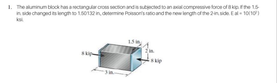 1. The aluminum block has a rectangular cross section and is subjected to an axial compressive force of 8 kip. If the 1.5-
in. side changed its length to 1.50132 in., determine Poisson's ratio and the new length of the 2-in. side. E al = 10(10³)
ksi.
1.5 in.
2 in.
8 kip-
8 kip
in.

