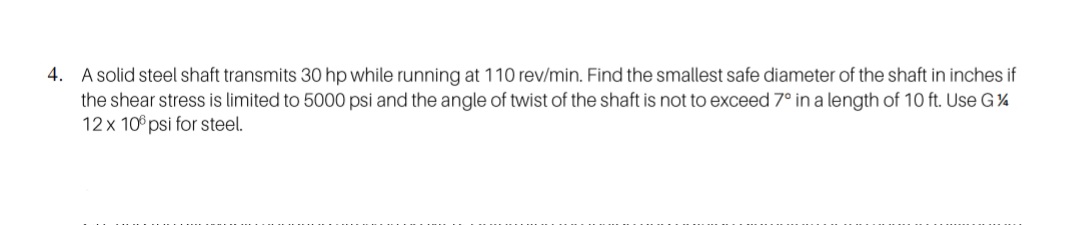 4. A solid steel shaft transmits 30 hp while running at 110 rev/min. Find the smallest safe diameter of the shaft in inches if
the shear stress is limited to 5000 psi and the angle of twist of the shaft is not to exceed 7° in a length of 10 ft. Use G%
12x 10° psi for steel.
