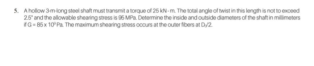 5. A hollow 3-m-long steel shaft must transmit a torque of 25 kN · m. The total angle of twist in this length is not to exceed
2.5° and the allowable shearing stress is 95 MPa. Determine the inside and outside diameters of the shaft in millimeters
if G = 85 x 10° Pa. The maximum shearing stress occurs at the outer fibers at D/2.
