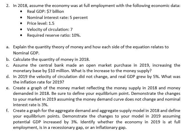 2. In 2018, assume the economy was at full employment with the following economic data:
Real GDP: $7 billion
●
Nominal interest rate: 5 percent
Price level: 1.5
.
• Velocity of circulation: 7
• Required reserve ratio: 10%.
a.
Explain the quantity theory of money and how each side of the equation relates to
Nominal GDP.
b. Calculate the quantity of money in 2018.
c. Assume the central bank made an open market purchase in 2019, increasing the
monetary base by $10 million. What is the increase to the money supply?
d. In 2019 the velocity of circulation did not change, and real GDP grew by 5%. What was
the inflation rate for 2019?
e.
Create a graph of the money market reflecting the money supply in 2018 and money
demanded in 2018. Be sure to define your equilibrium point. Demonstrate the changes
to your market in 2019 assuming the money demand curve does not change and nominal
interest rate is 3%.
f. Create a graph for the aggregate demand and aggregate supply model in 2018 and define
your equilibrium points. Demonstrate the changes to your model in 2019 assuming
potential GDP increased by 3%. Identify whether the economy in 2019 is at full
employment, is in a recessionary gap, or an inflationary gap.