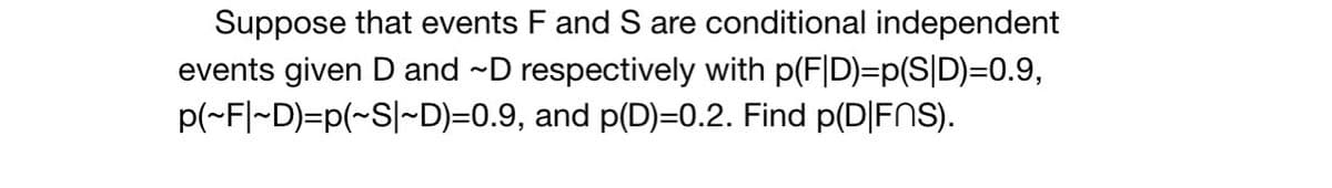 Suppose that events F and S are conditional independent
events given D and ~D respectively with p(F|D)=p(S|D)=0.9,
p(~F|~D)=p(~S|~D)=0.9, and p(D)=0.2. Find p(D|FNs).
