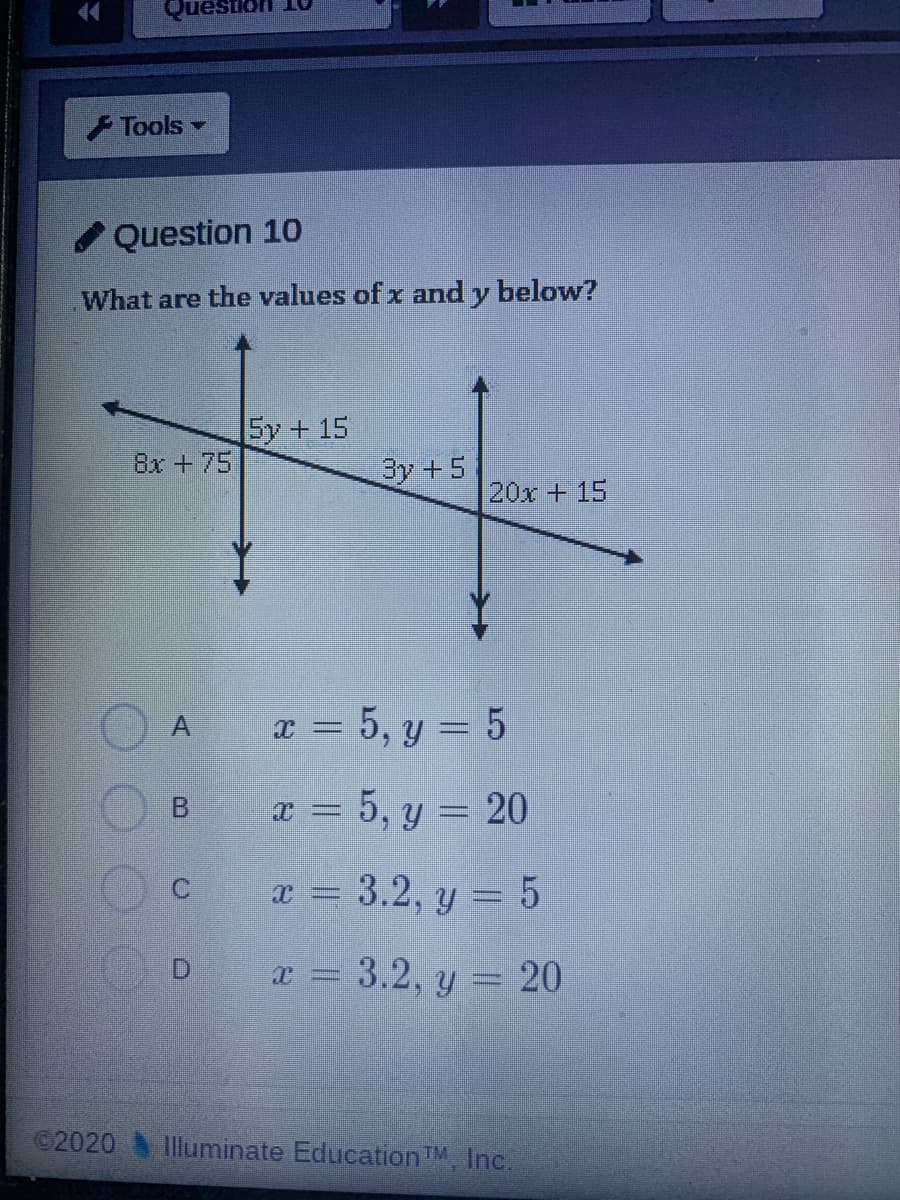 44
Tools
Question 10
What are the values of x and y below?
5y + 15
8x +75
3y +5
20x + 15
x = 5, y = 5
B.
x = 5, y = 20
x = 3.2, y = 5
x = 3.2, y = 20
©2020
Illuminate EducationTM, Inc.
A,
