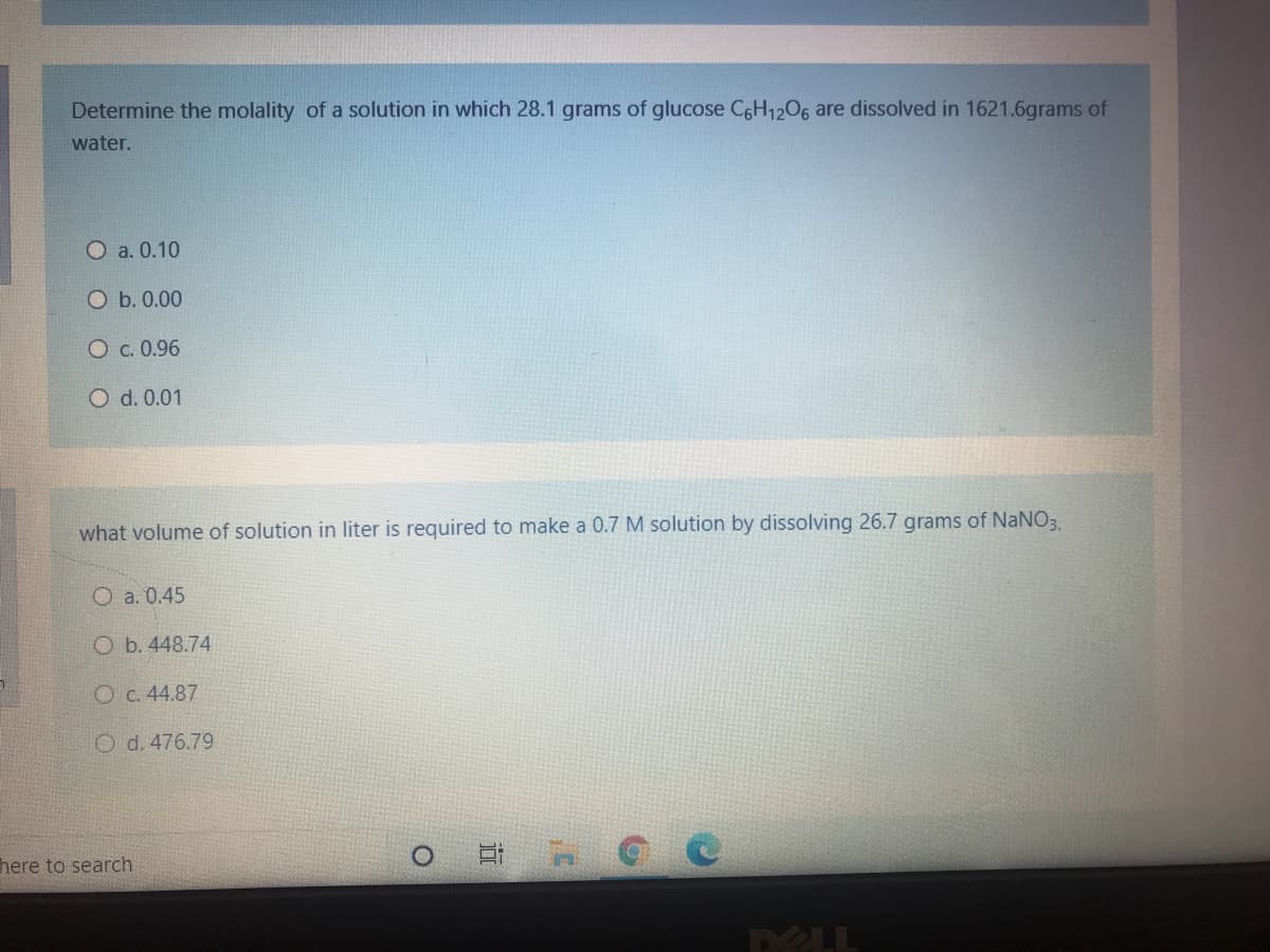 Determine the molality of a solution in which 28.1 grams of glucose CGH1206 are dissolved in 1621.6grams of
water.
O a. 0.10
O b. 0.00
O c. 0.96
O d. 0.01
what volume of solution in liter is required to make a 0.7 M solution by dissolving 26.7 grams of NaNO3,
O a. 0.45
O b. 448.74
O c. 44.87
O d. 476.79
here to search
DELL
