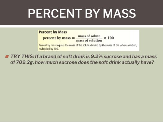 PERCENT BY MASS
Percent by Mass
mass of solute
mass of solution
x 100
percent by mass =
Percent by mass equals the mass of the solute divided by the mass of the whole salution,
multiplied by 100.
- TRY THIS: If a brand of soft drink is 9.2% sucrose and has a mass
of 709.2g, how much sucrose does the soft drink actually have?
