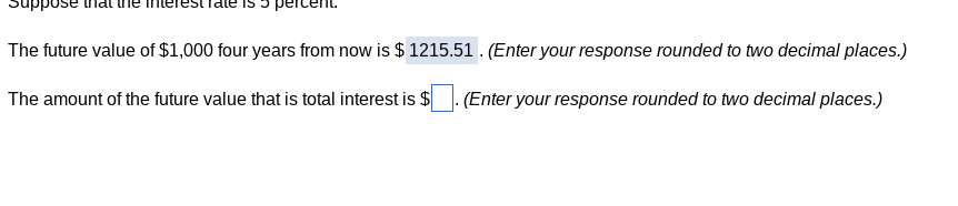 The future value of $1,000 four years from now is $ 1215.51. (Enter your response rounded to two decimal places.)
The amount of the future value that is total interest is $
(Enter your response rounded to two decimal places.)