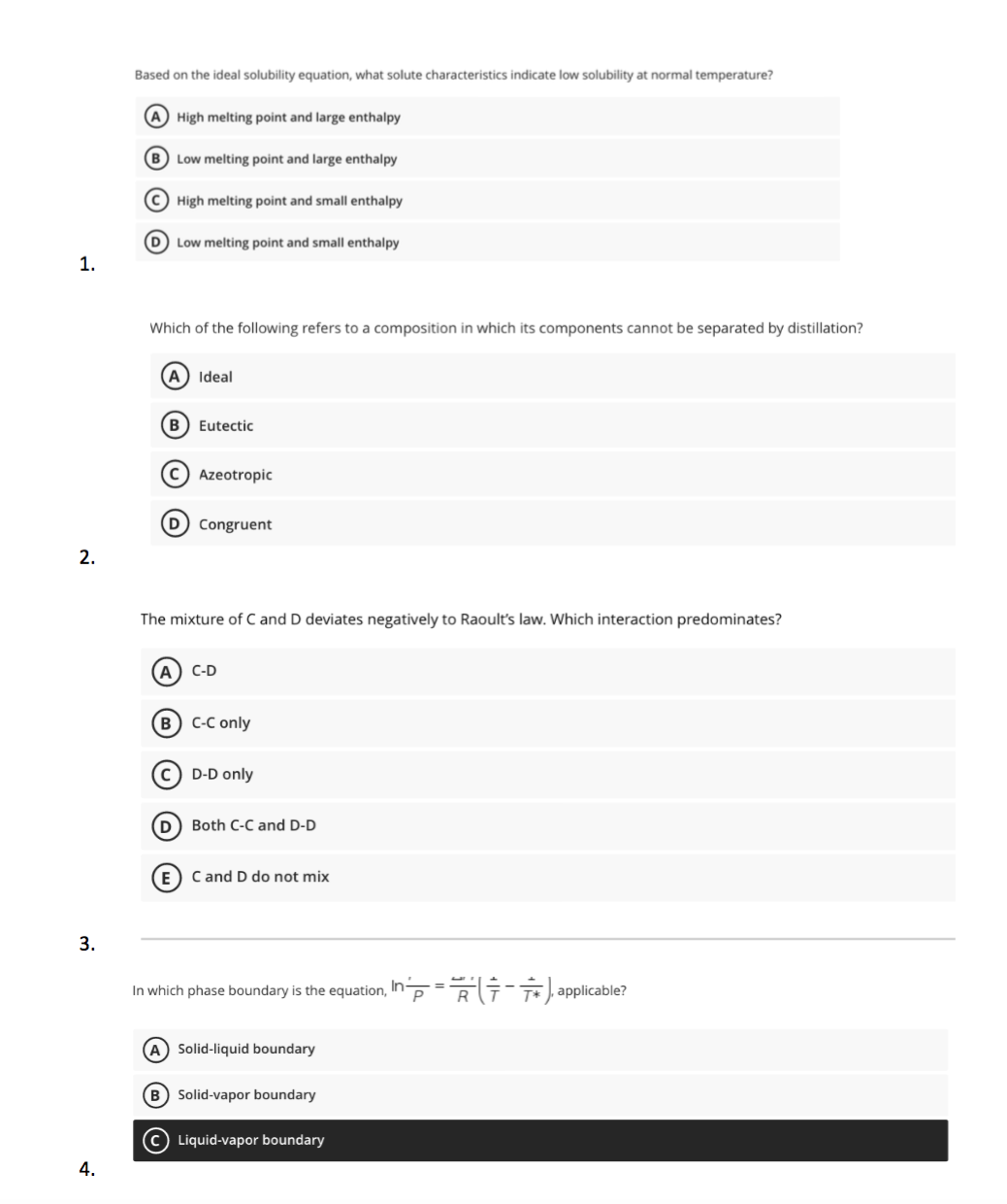 Based on the ideal solubility equation, what solute characteristics indicate low solubility at normal temperature?
A High melting point and large enthalpy
B Low melting point and large enthalpy
(c) High melting point and small enthalpy
D Low melting point and small enthalpy
1.
Which of the following refers to a composition in which its components cannot be separated by distillation?
(A Ideal
B) Eutectic
c) Azeotropic
D Congruent
2.
The mixture of C and D deviates negatively to Raoult's law. Which interaction predominates?
A) C-D
в) с-С only
c) D-D only
D) Both C-C and D-D
E) C and D do not mix
3.
In which phase boundary is the equation, InpR applicable?
(A) Solid-liquid boundary
B) Solid-vapor boundary
(c) Liquid-vapor boundary
4.
