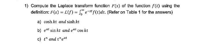 1) Compute the Laplace transform function F(s) of the function f(t) using the
definition: F(s) = f) = e-st f(t)dt. (Refer on Table 1 for the answers)
a) cosh kt and sinh kt
b) eat sin kt and eat cos kt
c) t" and t"eat
