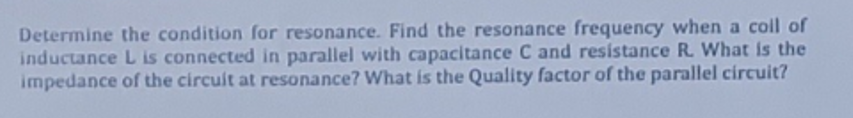 Determine the condition for resonance. Find the resonance frequency when a coll of
inductance L is connected in parallel with capacitance C and resistance R. What is the
impedance of the circuit at resonance? What is the Quality factor of the parallel circuit?