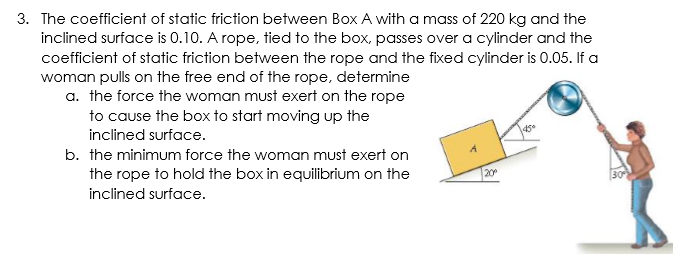 3. The coefficient of static friction between Box A with a mass of 220 kg and the
inclined surface is 0.10. A rope, tied to the box, passes over a cylinder and the
coefficient of static friction between the rope and the fixed cylinder is 0.05. If a
woman pulls on the free end of the rope, determine
a. the force the woman must exert on the rope
to cause the box to start moving up the
inclined surface.
b. the minimum force the woman must exert on
the rope to hold the box in equilibrium on the
20
inclined surface.
