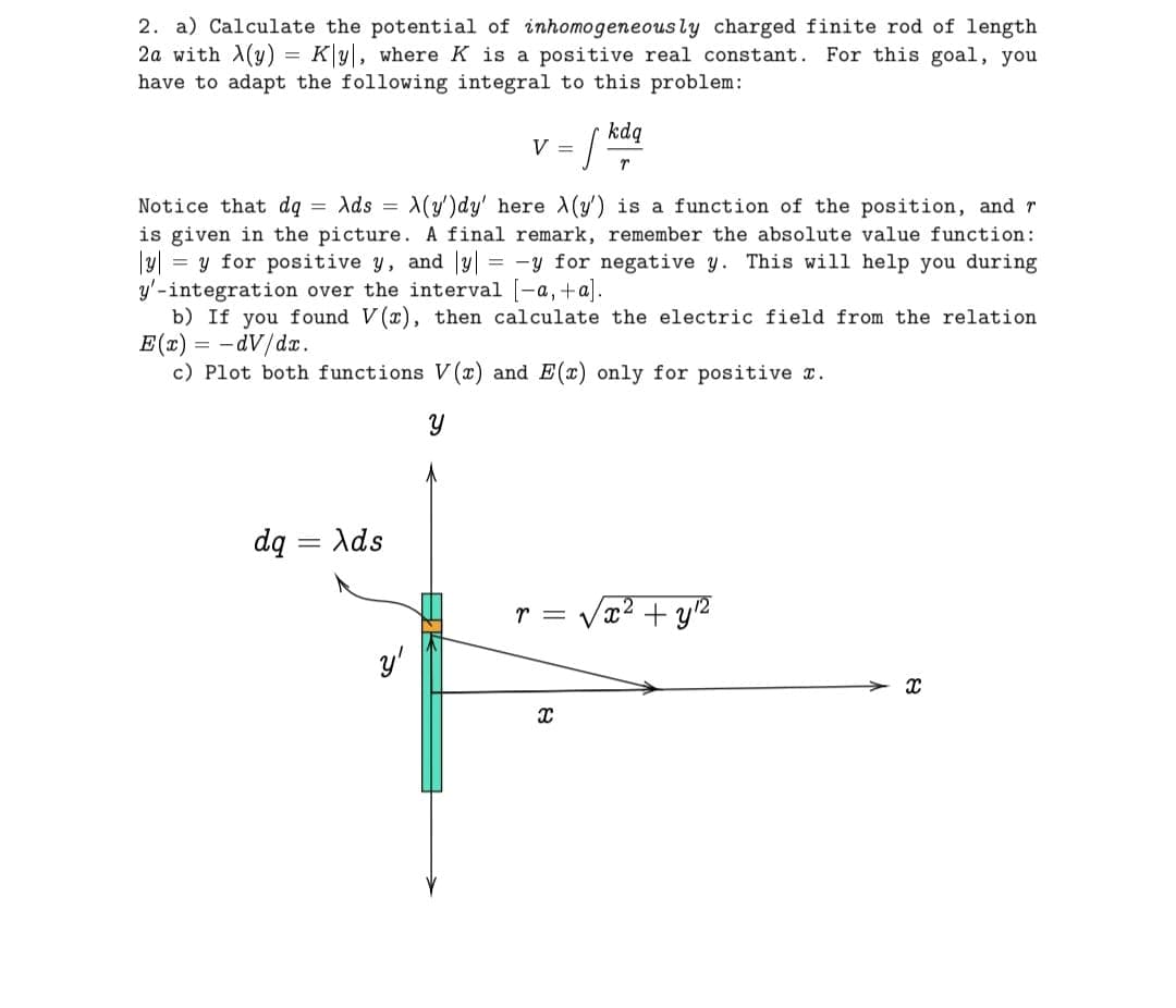 2. a) Calculate the potential of inhomogeneously charged finite rod of length
2a with (y) K|y|, where K is a positive real constant.
For this goal, you
have to adapt the following integral to this problem:
=
kdq
V =
r
Notice that dq = Ads = X(y')dy' here (y') is a function of the position, and r
is given in the picture. A final remark, remember the absolute value function:
= y for positive y, and y| = -y for negative y. This will help you during
y'-integration over the interval [-a,+a].
b) If you found V(x), then calculate the electric field from the relation
E(x)=-dV/dx.
c) Plot both functions V(x) and E(x) only for positive x.
У
dq Ads
-
y'
r =
8