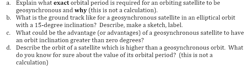 a. Explain what exact orbital period is required for an orbiting satellite to be
geosynchronous and why (this is not a calculation).
b. What is the ground track like for a geosynchronous satellite in an elliptical orbit
with a 15-degree inclination? Describe, make a sketch, label.
c. What could be the advantage (or advantages) of a geosynchronous satellite to have
an orbit inclination greater than zero degrees?
d. Describe the orbit of a satellite which is higher than a geosynchronous orbit. What
do you know for sure about the value of its orbital period? (this is not a
calculation)
