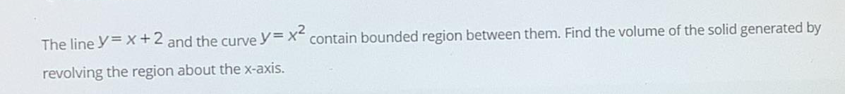The line y= X+2 and the curve y= X contain bounded region between them. Find the volume of the solid generated by
revolving the region about the x-axis.
