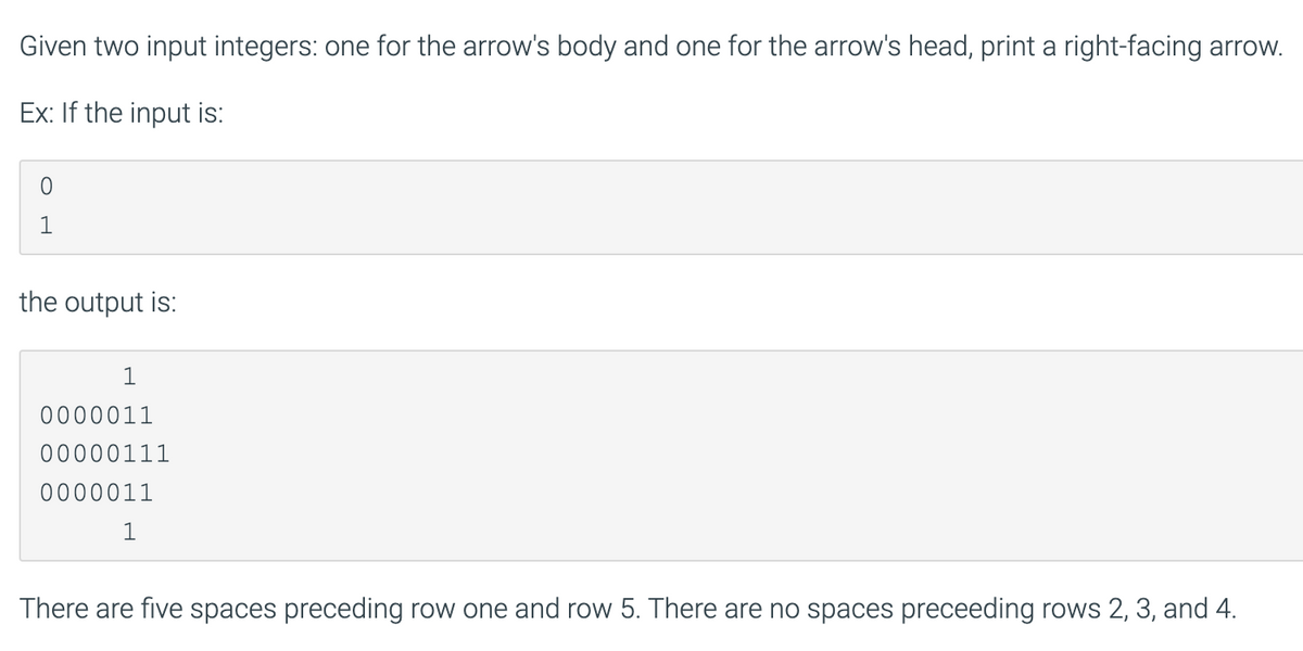 Given two input integers: one for the arrow's body and one for the arrow's head, print a right-facing arrow.
Ex: If the input is:
1
the output is:
1
0000011
00000111
0000011
1
There are five spaces preceding row one and row 5. There are no spaces preceeding rows 2, 3, and 4.
