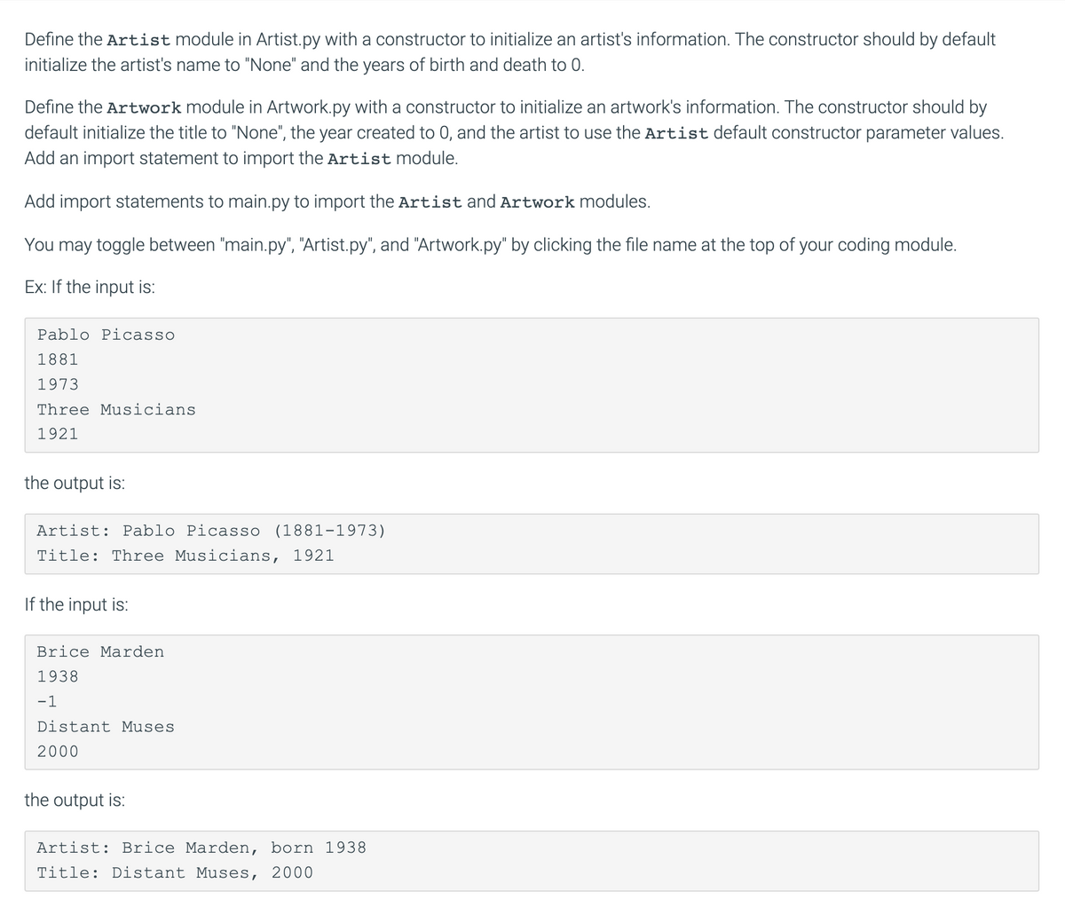 Define the Artist module in Artist.py with a constructor to initialize an artist's information. The constructor should by default
initialize the artist's name to "None" and the years of birth and death to 0.
Define the Artwork module in Artwork.py with a constructor to initialize an artwork's information. The constructor should by
default initialize the title to "None", the year created to 0, and the artist to use the Artist default constructor parameter values.
Add an import statement to import the Artist module.
Add import statements to main.py to import the Artist and Artwork modules.
You may toggle between "main.py", "Artist.py", and "Artwork.py" by clicking the file name at the top of your coding module.
Ex: If the input is:
Pablo Picasso
1881
1973
Three Musicians
1921
the output is:
Artist: Pablo Picasso (1881-1973)
Title: Three Musicians, 1921
If the input is:
Brice Marden
1938
-1
Distant Muses
2000
the output is:
Artist: Brice Marden, born 1938
Title: Distant Muses, 2000
