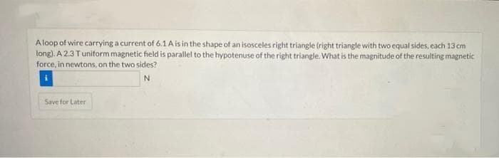 Aloop of wire carrying a current of 6.1 A is in the shape of an isosceles right triangle (right triangle with two equal sides, each 13 cm
long). A 2.3 Tuniform magnetic field is parallel to the hypotenuse of the right triangle. What is the magnitude of the resulting magnetic
force, in newtons, on the two sides?
Save for Later
