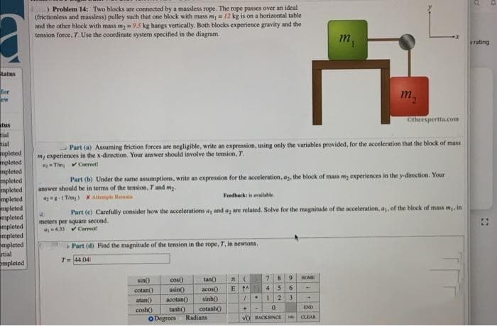 ) Problem 14: Two blocks are connected by a massless rope. The rope passes over an ideal
(frictionless and massless) pulley such that one block with mass m12 kg is on a horizontal table
and the other block with mass my =95 kg hangs vertically. Both blocks experience gravity and the
tension force, T. Use the coordinate system specified in the diagram.
m,
rating
tatus
for
m
ew
Cticespertta.com
stus
tial
tial
mpleted
mpleted
mpleted
mpleted
mpleted
mpleted
mpleted
mpleted
mpleted
mpleted
mpleted
rtial
mpleted
- Part (a) Assuming friction forces are negligible, write an expression, using only the variables provided, for the acceleration that the block of mass
m, experiences in the x-direction. Your answer should involve the tension, T.
Tim, Cerreett
Part (b) Under the same assumptions, write an expression for the acceleration, ay, the block of mass my experiences in the y-direction. Your
answer should be in terms of the tension, T and my.
-(Ting) X Allmpts Remain
Feedhacki i availahle
Part (e) Carefully consider how the accelerations a, and a are related. Solve for the magnitude of the acceleration, a, of the block of mass m, in
meters per square second.
433 Correct!
i Part (d) Find the magnitude of the tension in the rope, T, in newtons.
T= 44 04
9
COM)
asin
sin)
tan)
E 1A
4 5
acos)
sinh)
cotan()
atan()
acotan)
123
END
cotanh()
cosh()
oDegrees
tanh()
Radians
VO BACKSPACE
CLEAR
