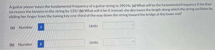 A guitar player tunes the fundamental frequency of a guitar string to 390 Hz. (a) What will be the fundamental frequency if she then
increases the tension in the string by 13%? (b) What will it be if, instead, she decreases the length along which the string oscillates by
sliding her finger from the tuning key one-third of the way down the string toward the bridge at the lower end?
(a) Number
Units
(b) Number
i
Units
